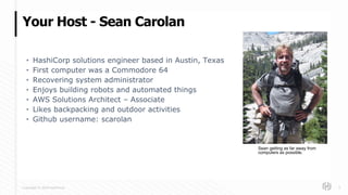 Copyright © 2018 HashiCorp
• HashiCorp solutions engineer based in Austin, Texas
• First computer was a Commodore 64
• Recovering system administrator
• Enjoys building robots and automated things
• AWS Solutions Architect – Associate
• Likes backpacking and outdoor activities
• Github username: scarolan
Your Host - Sean Carolan
2
Sean getting as far away from
computers as possible.
 