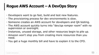 Copyright © 2018 HashiCorp
• Developers want to go fast, build and test new features.
• The provisioning process for dev environments is slow.
• Someone creates an AWS account for developers and QA testing.
• The AWS account quickly turns into “dev/qa romper room” with no
supervision or oversight.
• Instances, unused storage, and other resources begin to pile up.
• Amazon won’t stop you from creating more resources than you
need.
• You get a huge monthly bill and have to explain it to the CFO.
Rogue AWS Account – A DevOps Story
4
 