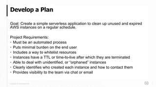 Copyright © 2018 HashiCorp
Goal: Create a simple serverless application to clean up unused and expired
AWS instances on a regular schedule.
Project Requirements:
• Must be an automated process
• Puts minimal burden on the end user
• Includes a way to whitelist resources
• Instances have a TTL or time-to-live after which they are terminated
• Able to deal with unidentified, or “orphaned” instances
• Clearly identifies who created each instance and how to contact them
• Provides visibility to the team via chat or email
Develop a Plan
7
 