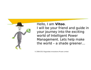 Hello, I am Vitoo.
   I will be your friend and guide in
   your journey into the exciting
   world of Intelligent Power
   Management. Lets help make
   the world – a shade greener…

© 2008-2013 Vigyanlabs Innovations Private Limited
 