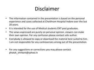 Disclaimer
• The information contained in the presentation is based on the personal
experience and cases collected at Choithram Hospital Indore over the last
20 years.
• It is intended for the use of Medical students ENT post graduates.
• The views expressed are purely on personal opinion. viewers can make
their own opinion. For any confusion please contact sole author.
• Everybody is allowed to copy or download the material best suited to him.
I am not responsible for any controversies arising out of the presentation.
• For any suggestions or corrections you may please contact
phatak_shrikant@yahoo.in
 