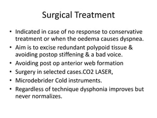 Surgical Treatment
• Indicated in case of no response to conservative
treatment or when the oedema causes dyspnea.
• Aim is to excise redundant polypoid tissue &
avoiding postop stiffening & a bad voice.
• Avoiding post op anterior web formation
• Surgery in selected cases.CO2 LASER,
• Microdebrider Cold instruments.
• Regardless of technique dysphonia improves but
never normalizes.
 