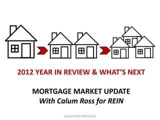 2012 YEAR IN REVIEW & WHAT’S NEXT

   MORTGAGE MARKET UPDATE
    With Calum Ross for REIN
            CALUM ROSS MORTGAGE
 