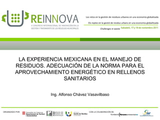 LA EXPERIENCIA MEXICANA EN EL MANEJO DE RESIDUOS. ADECUACIÓN DE LA NORMA PARA EL APROVECHAMIENTO ENERGÉTICO EN RELLENOS SANITARIOS Ing. Alfonso Chávez Vasavilbaso 