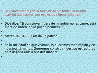 Los constructores de la torre de Babel tenían el mismo espíritu que Lucifer, por eso estaba fuera de orden.   Dios dice: “Si construyen fuera de mi gobierno, es carne, está fuera de orden, no lo puedo bendecir.”   Mateo 26.10-13 Jesús da un patrón   En la sociedad en que vivimos, lo queremos todo rápido y en nuestros términos. Queremos construir nuestras estructuras para llegar a Dios a nuestra manera.   