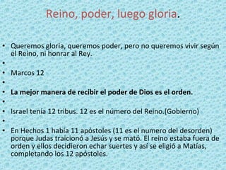 Reino, poder, luego gloria . Queremos gloria, queremos poder, pero no queremos vivir según el Reino, ni honrar al Rey.   Marcos 12   La mejor manera de recibir el poder de Dios es el orden.   Israel tenía 12 tribus. 12 es el número del Reino.(Gobierno)   En Hechos 1 había 11 apóstoles (11 es el numero del desorden) porque Judas traicionó a Jesús y se mató. El reino estaba fuera de orden y ellos decidieron echar suertes y así se eligió a Matías, completando los 12 apóstoles. 