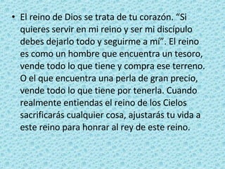 El reino de Dios se trata de tu corazón. “Si quieres servir en mi reino y ser mi discípulo debes dejarlo todo y seguirme a mí”. El reino es como un hombre que encuentra un tesoro, vende todo lo que tiene y compra ese terreno. O el que encuentra una perla de gran precio, vende todo lo que tiene por tenerla. Cuando realmente entiendas el reino de los Cielos sacrificarás cualquier cosa, ajustarás tu vida a este reino para honrar al rey de este reino. 