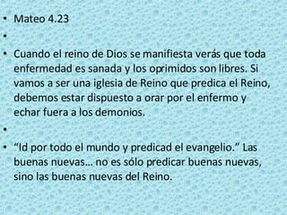 Mateo 4.23   Cuando el reino de Dios se manifiesta verás que toda enfermedad es sanada y los oprimidos son libres. Si vamos a ser una iglesia de Reino que predica el Reino, debemos estar dispuesto a orar por el enfermo y echar fuera a los demonios.   “ Id por todo el mundo y predicad el evangelio.” Las buenas nuevas… no es sólo predicar buenas nuevas, sino las buenas nuevas del Reino. 