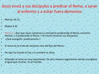 Jesús envía a sus discípulos a predicar el Reino, a sanar al enfermo y a echar fuera demonios Marcos 16.15   Mateo 9.35   Marcos 1  dice que Jesús comenzó su ministerio predicando el Reino y termina Hechos 1.3 predicando el Reino. Y lo mismo hicieron sus discípulos.   ¿Qué evangelio  predicaremos.?   El reino no se trata de nosotros sino del Rey del Reino.   He aquí ha nacido el rey y su nombre es Jesús.   Entender el reino es muy importante. De otra manera seguiremos siendo una iglesia al igual que muchas  en el mundo.   