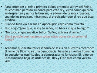 Para entender el reino primero debes entender al rey del Reino. Muchos han perdido su honra para este rey, viven como quieren, se despiertan y nunca le buscan, le adoran de brazos cruzados, cuando les predican, miran más al predicador que al rey que éste predica. Cuando Juan vio a Jesús en Apocalipsis cayó como muerto.   Jesús dijo “¿por qué, si soy tu señor, no haces lo que te digo?”   “ No todo el que me dice Señor, Señor, entrara al reino.”   ¿Será posible que hagamos todas estas obras sin discernir el Reino?   Tenemos que restaurar el señorío de Jesús en nuestros corazones. El reino de Dios no es una democracia, basado en reglas humanas. En cuestiones espirituales la democracia no funciona. El reino de Dios funciona bajo las órdenes del Rey y Él te dice cómo vivir tu vida. 