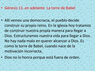 Génesis 11..en adelante  La torre de Babel   Allí vemos una democracia, el pueblo decide construir su propio reino. En la iglesia hoy tratamos de construir nuestra propia manera para llegar a Dios. Estructuramos nuestra vida para llegar a Dios. No hay nada malo en querer alcanzar a Dios. Es como la torre de Babel, cuando nace de la motivación incorrecta,  Dios no lo honra porque está fuera de orden. 