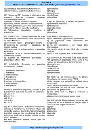 Blog: http://biologiaquepariu.blogspot.com
d) autotróficos; heterotróficos; heterotróficos.
e) heterotróficos; autotróficos; heterotróficos.
06) (Mackenzie-SP) Assinale a alternativa que
apresenta doenças humanas causadas
unicamente por bactérias.
a) Malária, rubéola, sarampo e hepatite.
b) Rubéola, varíola, caxumba e febre amarela.
c) Tétano, poliomielite, gonorréia e coqueluche.
d) Botulismo, tétano, caxumba e catapora.
e) Tuberculose, coqueluche, botulismo e
pneumonia.
07) (FUVEST/SP). Em que alternativa as duas
características são comuns a todos os indivíduos
do Reino Monera?
a) ausência de núcleo — presença de clorofila
b) ausência de carioteca — capacidade de
síntese protéica
c) incapacidade de síntese protéica — parasitas
exclusivos
d) presença de um só tipo de ácido nucléico —
ausência de clorofila
e) ausência de membrana plasmática —
presença de DNA e RNA
08) (UFJF/MG). Considere os seguintes
componentes celulares:
1. membrana plasmática
2. carioteca
3. cromossomos
4. hialoplasma
5. ribossomos
6. retículo endoplasmático
7. mitocôndrias
8. cloroplastos
Dentre as alternativas seguintes, assinale a que
tiver somente estruturas ausentes em bactérias:
a) 1, 2, 7, 8
b) 3, 5, 7, 8
c) 2,6,7, 8
d) 5, 6,7,8
e) 2,3,5,6
09) (U. Mackenzie/SP). “Indivíduos unicelulares;
coloniais e filamentosos; membrana celular não
contendo celulose; pigmentos fotossintetizantes
(clorofila) esparsos nas membranas de um RE
rudimentar; ausência de plastos; material nuclear
difuso na célula.”
Por essa descrição pode-se afirmar que tais
indivíduos são:
a) clorofíceas.
b) fungos.
c) cianofíceas.
d) rodofíceas.
e) bactérias.
10) (F. M. Santos/SP). A bactéria não possui:
a) membrana plasmática.
b) ribossomos.
c) parede celular.
d) DNA.
e) carioteca.
11) (UEB/BA). Nas algas azuis:
a) não se encontra pigmento do tipo clorofila.
b) os pigmentos estão localizados em
cloroplastos.
c) há um citoplasma e um núcleo bem
diferenciados.
d) a parede celular é muito frágil, não contendo
celulose.
e) não ocorre a presença de parede celular.
12) (UNIFOR/CE). Os seres vivos cujas células
não apresentam separação nítida entre o ma
nuclear e o citoplasmático denominam-se:
a) procariontes.
b) euribiontes.
c) mixotroficos.
d) eucariontes.
e) saprobiontes.
13) (UGF/RJ). Os microrganismos do gênero
Mycoplasma conhecidos como PPLO:
a) são menores que as bactérias embora sejam
eucariontes.
b) são autótrofos qiiimiossintetizantes.
c) constituem um tipo de vírus causador de
pneumonia em gado bovino.
d) são afins com os fagos e realizam a
fotossíntese.
e) podem ser menores que alguns vírus.
14) (PUC-RJ/RJ) Muitas doenças humanas são
produzidas por vírus. Marque na relação segui a
única que é de origem bacteriana.
a) gripe
b) sarampo
c) caxumba
d) varíola
e) tétano
BIOLOGIA
PROFESSOR: FABIANO REIS – MSN para dúvidas: fabianobiologico@hotmail.com
 