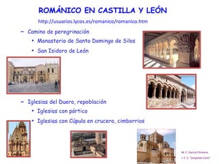 ROMÁNICO EN CASTILLA Y LEÓN Camino de peregrinación Monasterio de Santo Domingo de Silos San Isidoro de León Iglesias del Duero, repoblación Iglesias con pórtico Iglesias con Cúpula en crucero, cimborrios M. C. García Chimeno I. E. S. “Leopoldo Cano” http://usuarios.lycos.es/romanico/romanico.htm 