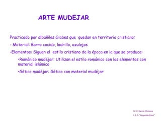 ARTE MUDEJAR M. C. García Chimeno I. E. S. “Leopoldo Cano” Practicado por albañiles árabes que  quedan en territorio cristiano:  - Material: Barro cocido, ladrillo, azulejos Elementos: Siguen el  estilo cristiano de la época en la que se produce: Románico mudéjar: Utilizan el estilo románico con los elementos con material islámico Gótico mudéjar: Gótico con material mudéjar 