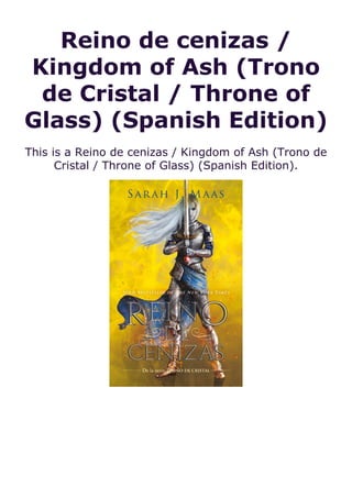 Reino de cenizas /
Kingdom of Ash (Trono
de Cristal / Throne of
Glass) (Spanish Edition)
This is a Reino de cenizas / Kingdom of Ash (Trono de
Cristal / Throne of Glass) (Spanish Edition).
 