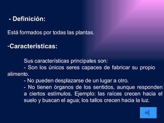 - Definición: Está formados por todas las plantas.  Características: Sus características principales son: - Son los únicos seres capaces de fabricar su propio  alimento.  - No pueden desplazarse de un lugar a otro. - No tienen órganos de los sentidos, aunque responden  a ciertos estímulos. Ejemplo: las raíces crecen hacia el  suelo y buscan el agua; los tallos crecen hacia la luz. 