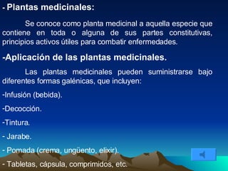 -  Plantas medicinales: Se conoce como planta medicinal a aquella especie que contiene en toda o alguna de sus partes constitutivas, principios activos útiles para combatir enfermedades.  -Aplicación de las plantas medicinales. Las plantas medicinales pueden suministrarse bajo diferentes formas galénicas, que incluyen: Infusión (bebida). Decocción. Tintura. Jarabe. Pomada (crema, ungüento, elixir). Tabletas, cápsula, comprimidos, etc.  