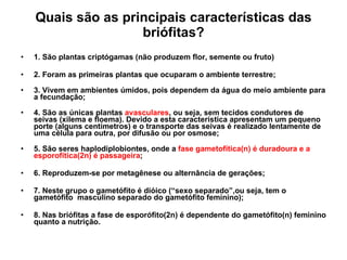 Quais são as principais características das briófitas? 1. São plantas criptógamas (não produzem flor, semente ou fruto) 2. Foram as primeiras plantas que ocuparam o ambiente terrestre; 3. Vivem em ambientes úmidos, pois dependem da água do meio ambiente para a fecundação; 4. São as únicas plantas  avasculares , ou seja, sem tecidos condutores de seivas (xilema e floema). Devido a esta característica apresentam um pequeno porte (alguns centímetros) e o transporte das seivas é realizado lentamente de uma célula para outra, por difusão ou por osmose; 5. São seres haplodiplobiontes, onde a  fase gametofítica(n) é duradoura e a esporofítica(2n) é passageira ;  6. Reproduzem-se por metagênese ou alternância de gerações; 7. Neste grupo o gametófito é dióico (“sexo separado”,ou seja, tem o gametófito  masculino separado do gametófito feminino); 8. Nas briófitas a fase de esporófito(2n) é dependente do gametófito(n) feminino quanto a nutrição. 