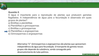 Questão 6
A água é importante para a reprodução de plantas que produzem gametas
flagelados. A independência de água para a fecundação é observada em quais
grupos de plantas?
a) Briófitas e pteridófitas
b) Pteridófitas e gimnospermas
c) Briófitas e gimnospermas
d) Pteridófitas e angiospermas
e) Gimnospermas e angiospermas
Alternativa “e”. Gimnospermas e angiospermas são plantas que apresentam
independência da água para fecundação. O transporte do gameta nesses
grupos não depende da substância, sendo conseguido pelo
desenvolvimento do tubo polínico.
 