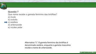 Questão 7
Que nome recebe o gameta feminino das briófitas?
a) óvulo
b) ovócito
c) oosfera
d) anterozoide
e) núcleo polar
Alternativa “c”. O gameta feminino das briófitas é
denominado oosfera, enquanto o gameta masculino
recebe o nome de anterozoide.
 