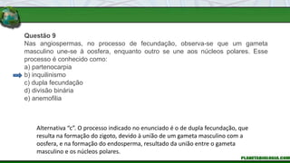 Questão 9
Nas angiospermas, no processo de fecundação, observa-se que um gameta
masculino une-se à oosfera, enquanto outro se une aos núcleos polares. Esse
processo é conhecido como:
a) partenocarpia
b) inquilinismo
c) dupla fecundação
d) divisão binária
e) anemofilia
Alternativa “c”. O processo indicado no enunciado é o de dupla fecundação, que
resulta na formação do zigoto, devido à união de um gameta masculino com a
oosfera, e na formação do endosperma, resultado da união entre o gameta
masculino e os núcleos polares.
 