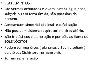 PLATELMINTOS: São vermes achatados e vivem livre na água doce, salgada ou em terra úmida; são parasitas do homem. Apresentam simetrial bilateral  e cefalização Não possuem sistema respiratório e circulatório.  são triblásticos e a excreção é por células-flama ou SOLENÓCITOS.  Podem ser monóicos ( planárias e Taenia solium ) ou dióicos (Schistosoma mansoni). Sofrem regeneração 