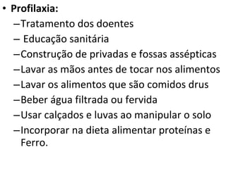 Profilaxia: Tratamento dos doentes Educação sanitária Construção de privadas e fossas assépticas Lavar as mãos antes de tocar nos alimentos Lavar os alimentos que são comidos drus Beber água filtrada ou fervida Usar calçados e luvas ao manipular o solo Incorporar na dieta alimentar proteínas e Ferro. 