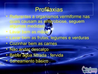 Profilaxias
• Referentes a organismos vermiforme nas
  quais causam as enterobiose, seguem
  algumas medidas:
• Lavar bem as mãos
• Lavar bem as frutas, legumes e verduras
• Cozinhar bem as carnes
• Não andar descalço
• Beber água filtrada ; fervida
• Saneamento básico
 