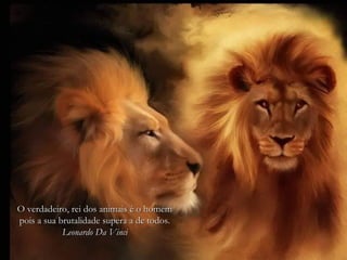 O verdadeiro, rei dos animais é o homem
pois a sua brutalidade supera a de todos.
            Leonardo Da Vinci
 