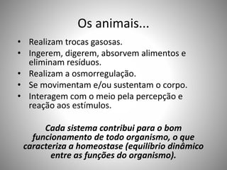 Os animais... 
• Realizam trocas gasosas. 
• Ingerem, digerem, absorvem alimentos e 
eliminam resíduos. 
• Realizam a osmorregulação. 
• Se movimentam e/ou sustentam o corpo. 
• Interagem com o meio pela percepção e 
reação aos estímulos. 
Cada sistema contribui para o bom 
funcionamento de todo organismo, o que 
caracteriza a homeostase (equilíbrio dinâmico 
entre as funções do organismo). 
 