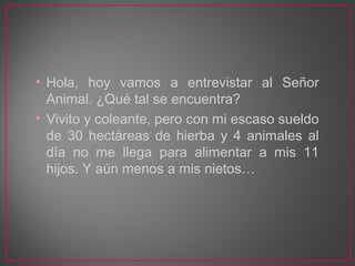 • Hola, hoy vamos a entrevistar al Señor
Animal. ¿Qué tal se encuentra?
• Vivito y coleante, pero con mi escaso sueldo
de ...
