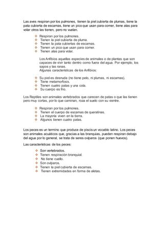 Las aves respiran por los pulmones, tienen la piel cubierta de plumas, tiene la
pata cubierta de escamas, tiene un pico que usan para comer, tiene alas para
volar otros las tienen, pero no vuelan.
 Respiran por los pulmones.
 Tienen la piel cubierta de pluma.
 Tienen la pata cubiertas de escamas.
 Tienen un pico que usan para comer.
 Tienen alas para volar.
Los Anfibios aquellas especies de animales o de plantas que son
capaces de vivir tanto dentro como fuera del agua. Por ejemplo, los
sapos y las ranas.
Algunas características de los Anfibios:
 Su piel es desnuda (no tiene pelo, ni plumas, ni escamas).
 Tiene metamorfosis.
 Tienen cuatro patas y una cola.
 Su cuerpo es frio.
Los Reptiles son animales vertebrados que carecen de patas o que las tienen
pero muy cortas, por lo que caminan, roza el suelo con su vientre.
 Respiran por los pulmones.
 Tienen el cuerpo de escamas de queratinas.
 La mayoría viven en la tierra.
 Algunos tienen cuatro patas.
Los peces es un termino que produce de piscis un vocablo latino. Los peces
son animales acuáticos que, gracias a las branquias, pueden respiran debajo
del agua por lo general, se trata de seres ovíparos (que ponen huevos).
Las características de los peces:
 Son vertebrados.
 Tienen respiración branquial.
 No tiene cuello.
 Son ovíparos.
 Tienen la piel cubierta de escamas.
 Tienen extremidades en forma de aletas.
 