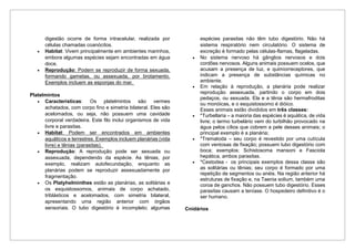 digestão ocorre de forma intracelular, realizada por
células chamadas coanócitos.
• Habitat: Vivem principalmente em ambientes marinhos,
embora algumas espécies sejam encontradas em água
doce.
• Reprodução: Podem se reproduzir de forma sexuada,
formando gametas, ou assexuada, por brotamento.
Exemplos incluem as esponjas do mar.
Platelmintos
• Características: Os platelmintos são vermes
achatados, com corpo fino e simetria bilateral. Eles são
acelomados, ou seja, não possuem uma cavidade
corporal verdadeira. Este filo inclui organismos de vida
livre e parasitas.
• Habitat: Podem ser encontrados em ambientes
aquáticos e terrestres. Exemplos incluem planárias (vida
livre) e tênias (parasitas).
• Reprodução: A reprodução pode ser sexuada ou
assexuada, dependendo da espécie. As tênias, por
exemplo, realizam autofecundação, enquanto as
planárias podem se reproduzir assexuadamente por
fragmentação.
• Os Platyhelminthes estão as planárias, as solitárias e
os esquistossomos, animais de corpo achatado,
triblásticos e acelomados, com simetria bilateral,
apresentando uma região anterior com órgãos
sensoriais. O tubo digestório é incompleto; algumas
espécies parasitas não têm tubo digestório. Não há
sistema respiratório nem circulatório. O sistema de
excreção é formado pelas células-flamas, flageladas.
• No sistema nervoso há gânglios nervosos e dois
cordões nervosos. Alguns animais possuem ocelos, que
acusam a presença de luz, e quimiorreceptores, que
indicam a presença de substâncias químicas no
ambiente.
• Em relação à reprodução, a planária pode realizar
reprodução assexuada, partindo o corpo em dois
pedaços, ou sexuada. Ela e a tênia são hermafroditas
ou monóicas, e o esquistossomo é dióico.
Esses animais estão divididos em três classes:
• *Turbellaria – a maioria das espécies é aquática, de vida
livre; o termo turbelário vem do turbilhão provocado na
água pelos cílios que cobrem a pele desses animais; o
principal exemplo é a planária;
• *Trematoda – seu corpo é revestido por uma cutícula
com ventosas de fixação; possuem tubo digestório com
boca; exemplos: Schistosoma mansoni e Fasciola
hepática, ambos parasitas.
• *Cestodea - os principais exemplos dessa classe são
as solitárias ou tênias; seu corpo é formado por uma
repetição de segmentos ou anéis. Na região anterior há
estruturas de fixação e, na Taenia solium, também uma
coroa de ganchos. Não possuem tubo digestório. Esses
parasitas causam a teníase. O hospedeiro definitivo é o
ser humano.
Cnidários
 
