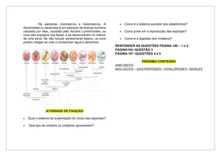Há parasitas monóxenos e heteróxenos. A
Ascaridíase ou ascaríase é um exemplo de doença humana
causada por eles, causada pelo Ascaris Lumbricoides; os
ovos são expulsos nas fezes, e se desenvolvem no interior
de uma larva; Se não houver saneamento básico, os ovos
podem chegar ao solo e contaminar água e alimentos.
ATIVIDADE DE FIXAÇÃO
• Qual o sistema de sustentação do corpo das esponjas?
• Que tipo de simetria os cnidários apresentam?
• Como é o sistema excretor dos platelmintos?
• Como pode ser a reprodução das esponjas?
• Como é a digestão dos cnidários?
RESPONDER AS QUESTÕES PÁGINA 100 – 1 e 2
PÁGINA104- QUESTÃO 3
PÁGINA 107 -QUESTÕES 4 e 5
PRÓXIMO CONTEÚDO
ANELÍDEOS
MOLUSCOS – GASTRÓPODES / CEFALÓPODES / BIVALES
 