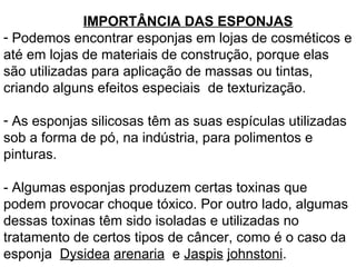 IMPORTÂNCIA DAS ESPONJAS Podemos encontrar esponjas em lojas de cosméticos e até em lojas de materiais de construção, porque elas são utilizadas para aplicação de massas ou tintas, criando alguns efeitos especiais  de texturização. As esponjas silicosas têm as suas espículas utilizadas sob a forma de pó, na indústria, para polimentos e pinturas. - Algumas esponjas produzem certas toxinas que podem provocar choque tóxico. Por outro lado, algumas dessas toxinas têm sido isoladas e utilizadas no tratamento de certos tipos de câncer, como é o caso da esponja  Dysidea   arenaria   e  Jaspis   johnstoni . 