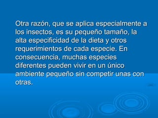 Otra razón, que se aplica especialmente a
los insectos, es su pequeño tamaño, la
alta especificidad de la dieta y otros
requerimientos de cada especie. En
consecuencia, muchas especies
diferentes pueden vivir en un único
ambiente pequeño sin competir unas con
otras.
 