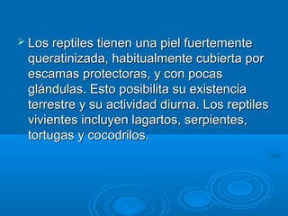 Los reptiles tienen una piel fuertemente
 queratinizada, habitualmente cubierta por
 escamas protectoras, y con pocas
 glándulas. Esto posibilita su existencia
 terrestre y su actividad diurna. Los reptiles
 vivientes incluyen lagartos, serpientes,
 tortugas y cocodrilos.
 