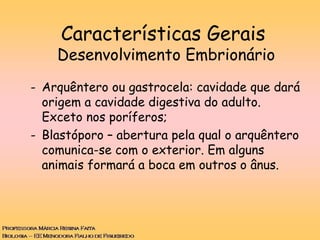 - Arquêntero ou gastrocela: cavidade que dará
origem a cavidade digestiva do adulto.
Exceto nos poríferos;
- Blastóporo – abertura pela qual o arquêntero
comunica-se com o exterior. Em alguns
animais formará a boca em outros o ânus.
Características Gerais
Desenvolvimento Embrionário
 