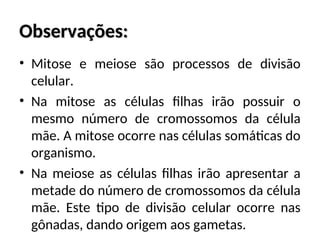 Observações:
Observações:
• Mitose e meiose são processos de divisão
celular.
• Na mitose as células filhas irão possuir o
mesmo número de cromossomos da célula
mãe. A mitose ocorre nas células somáticas do
organismo.
• Na meiose as células filhas irão apresentar a
metade do número de cromossomos da célula
mãe. Este tipo de divisão celular ocorre nas
gônadas, dando origem aos gametas.
 