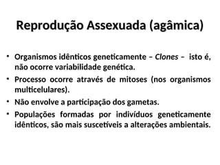 Reprodução Assexuada (agâmica)
Reprodução Assexuada (agâmica)
• Organismos idênticos geneticamente – Clones – isto é,
não ocorre variabilidade genética.
• Processo ocorre através de mitoses (nos organismos
multicelulares).
• Não envolve a participação dos gametas.
• Populações formadas por indivíduos geneticamente
idênticos, são mais suscetíveis a alterações ambientais.
 