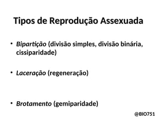 Tipos de Reprodução Assexuada
Tipos de Reprodução Assexuada
• Bipartição (divisão simples, divisão binária,
cissiparidade)
• Laceração (regeneração)
• Brotamento (gemiparidade)
@BIO751
 