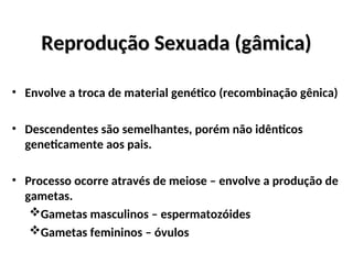 Reprodução Sexuada (gâmica)
Reprodução Sexuada (gâmica)
• Envolve a troca de material genético (recombinação gênica)
• Descendentes são semelhantes, porém não idênticos
geneticamente aos pais.
• Processo ocorre através de meiose – envolve a produção de
gametas.
Gametas masculinos – espermatozóides
Gametas femininos – óvulos
 
