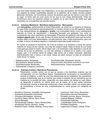 Liceo de Coronado Biología XI Nivel, 2016.
12
Las crías recién nacidas están muy indefensas y, en el caso del equidna, son transportadas en
una especie de bolsas superficiales situadas en el abdomen de la madre. Aunque poseen
glándulas mamarias, los monotremas carecen de pezones para dar de mamar a sus crías; en
su lugar, la leche sale de unos poros de los que la cría chupa directamente. Tanto los
ornitorrincos como los equidnas poseen un espolón en la cara interna del tobillo que está
conectado con una glándula que secreta veneno.
2.2.8.3.2. Subclase Metatheria:: Mamíferos Aplacentarios - Marsupiales
Los marsupiales, pertenecientes al Orden Marsupialia, se ubican en su mayoría en Oceanía.
En este Orden encontramos aproximadamente un número cercano a las 300 especies, siendo
las más representativas los canguros y koalas. Los marsupiales tienen como característica
esencial su forma de reproducción y desarrollo, teniendo una gestación muy corta en
comparación con otros mamíferos no marsupiales. El período de gestación más largo es el del
canguro gigante gris, de tan solo 38 días. El breve período de gestación hace que los recién
nacidos estén muy poco desarrollados, con piel desnuda, ojos y oídos embrionarios, pero con
el olfato, la boca y el sistema digestivo y respiratorio aptos para poder sobrevivir.
En cuanto se produce el nacimiento, las crías se mueven y se arrastran a través del vientre
materno en busca de las mamas. Las crías de canguro trepan hasta el borde de una bolsa
marsupial que posee la madre. Allí se dejan caer y se introducen a ella, fijándose a una de las
mamas, de la que se alimentan. La cría solo empieza a soltarse de la madre a los cuatro
meses, pero a la primera señal de peligro salta dentro de la bolsa marsupial, dejándola
definitivamente más o menos a los nueve meses de edad, aunque no deja de amamantar
antes de los 12 meses.
o Didelphimorphia: Zarigüeyas. o Paucituberculata: Zarigüeyas ratonas.
o Microbiotheria: Monito de Monte. o Dasyuromorphia: Marsupiales australianos carnívoros.
o Peramelemorphia: Bandicutes. o Notoryctemorphia: Topos marsupiales.
o Diprotodontia: Canguros y parientes.
2.2.8.3.3. Subclase Eutheria: Mamíferos Placentarios.
Placentarios, nombre común con el que se conoce a los mamíferos euterios, que se
corresponden con los mamíferos típicos. Probablemente comenzaron su diversificación
durante el cretácico, a partir de una línea diferenciada de los metaterios. Se caracterizan
porque el blastocisto, que es el nombre que recibe el embrión de los mamíferos que se
implanta en la cavidad del útero, desarrolla una capa exterior de células en cuyo interior
se desarrolla el embrión, en íntima unión con la madre, de la que recibe nutrientes
directamente durante el desarrollo embrionario. Estos animales cubren una amplia gama
de ecosistemas y formas de vida, subdividiéndose en varios grupos con categoría de
Orden
o Xenarthra: Perezoso, Armadillo, Hormigueros. o Insectivora Topo, Erizo, Musarañas.
o Scandentia Musarañas Arborícolas. o Dermoptera Lémures Planeadores.
o Chiroptera Murciélagos, Vampiros. o Primates Lémures, Monos, Humanos.
o Carnivora Gatos, Perros, Osos, Focas. o Cetacea Ballenas, Delfines.
o Sirenia Manatíes. o Proboscidea Elefantes.
o Perissodactyla Caballos, Tapirs, Rinocerontes. o Tubulidentata Cerdo Homiguero.
o Artiodactyla Ciervos, Bovinos, Jirafas. o Pholidota Pangolines.
o Rodentia Castor, Ardillas, Ratones, Puerco Espín. o Lagomorpha Conejos, Liebres, Picas.
 