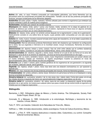 Liceo de Coronado Biología XI Nivel, 2016.
13
Glosario
Actina (Gr. aktis, un rayo): Proteína compuesta por subunidades globulares, que forma filamentos que se
encuentran entre los componentes principales del citoesqueleto. También una de las dos proteínas principales del
músculo, principal constituyente de los filamentos delgados.
Autótrofos (Gr.autos, propio + trophe, nutrición): Término utilizado para nombrar a organismos que sintetizan sus
propios nutrientes a partir de materia prima inorgánica
Acelomados: Animales que carecen de cavidad corporal.
Blastoporo (Gr. blastos, brote, yema + poros, una manera, media, sendero): En la etapa de gástrula de un
embrión, la abertura que conecta el arquenterón con el exterior, representa la futura boca en algunos animales
(protostomados) y el futuro ano en otros (deuterostomados).
Blástula (Gr. blastos, brote, yema): Un embrión animal después de la segmentación y antes de la gastrulación.
Habitualmente consiste en una esfera llena de líquido, cuyas paredes están compuestas por una sola capa de
células.
Celoma (Gr. koilos, hueco): Cavidad corporal formada entre capas del mesodermo, en él se hallan suspendidos el
tubo digestivo y otros órganos internos.
Citoesqueleto: Red de estructuras proteicas filamentosas dentro del citoplasma que mantienen la configuración
de la célula, fija sus organelas e interviene en la movilidad celular; incluye microtúbulos, filamentos de actina e
intermedios.
Desmosomas (Gr. desmos, enlace y soma, cuerpo): Tipo de unión entre células que le confiere resistencia
mecánica a los tejidos. Consiste en una placa de material fibroso, denso, entre células vecinas.
Deuterostomados (Gr. deuteros, segundo y stoma, boca): Animal en el cual el ano se forma en la zona del
blastoporo o cerca de él en el embrión en desarrollo, y la boca se forma secundariamente en otro lugar.
Eucariotas: (Gr. eu, bueno, verdadero; karyon, núcleo, nuez): Organismos caracterizados por poseer células con
un núcleo verdadero rodeado por membrana. El registro arqueológico muestra su presencia en rocas de
aproximadamente 1200 a 1500 millones de años de antigüedad.
Evolución (Lat. e, fuera + volvere, girar): Cambio genéticos de los organismos de una generación a la siguiente
por mutación, selección natural, deriva genética.
Haploide: (Gr. haploos, simple + ploion, nave): Que tiene solo una dotación cromosómica (n) por oposición a
diploide (2n).
Miosina: (Gr. mys, músculo) Una de las proteínas principales del músculo, forma los filamentos gruesos.
Protostomados: (Gr. protos, primero y stoma, boca). Animal en el cual la boca se forma en el blastoporo o cerca
de él en el embrión en desarrollo.
Simetría bilateral (Gr. summetros, simetría + lat. bi, dos veces, dos + lateris, lado): Forma del cuerpo, en el cual
las mitades derecha e izquierda del mismo son aproximadamente imágenes especulares una de otra.
Simetría radial (Gr. summetros, simetría + lat. radius, rayos de una rueda): La disposición regular de las partes
alrededor de un eje central, de manera que cualquier plano que pasa a través del eje central divide al organismo en
mitades que son imágenes especulares.
Bibliografía
Barrientos, L.1991. Orthopteros plaga de México y Centro América. The Orthopterists, Society Field
Guide Proyect. Brasil. 351 pp.
Coronado, R. y Márquez, A. 1985. Introducción a la entomología. Morfología y taxonomía de los
insectos. Limusa, México.
Farb, P. 1974. Los insectos. Colección de la Naturaleza de Time-Life., México.
Hoffman, L. 1988. Animales desconocidos, relatos acarológicos. Fondo de Cultura Económica, México.
Metcalf, L. y Flint, P. 1978. Insectos destructivos e insectos útiles. Costumbres y su control. Compañía
Editorial Continental, México.
 