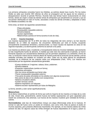 Liceo de Coronado Biología XI Nivel, 2016.
4
Los primeros artrópodos conocidos fueron los trilobites, ya extintos desde hace mucho. Por los restos
fósiles se sabe que durante 300 millones de años se propagaron por las aguas de los océanos y
desaparecieron durante el periodo Pérmico. Durante todo ese tiempo fueron evolucionando en otras
formas, dando así origen a todas las demás ramas de artrópodos que actualmente se conocen y que se
encuentran distribuidas en todo el mundo, asociadas a todos los demás animales y adaptadas a todos
los hábitats accesibles a la vida.
Entre otras, se tienen las siguientes características:
•Patas articuladas.
•Exoesqueleto (esqueleto externo).
•Simetría bilateral.
•Cuerpo segmentado.
•Metamorfosis (cambio en forma durante el ciclo de vida).
2.1.6.1. Insecta (insectos).
Los insectos representan del 75 al 80% de todos los integrantes del reino animal y se han descrito
alrededor de un millón de especies. Se encuentran distribuidos por todo el mundo, ocupando
principalmente ecosistemas terrestres y dulciacuícolas. La mayor riqueza de especies se ubica en las
regiones tropicales y va disminuyendo conforme se acercan a los polos.
Los insectos se abrieron paso, invadiendo y monopolizando todos los rincones habitables, aprovechando
la más insignificante fuente de alimento. A medida que este reino iba colonizando el planeta, se fueron
formando especies con características distintivas que les permitían adaptarse a su ambiente y forma de
vida. La evolución masiva de los insectos afectó de manera profunda la evolución de las plantas y de los
restantes animales que estaban en contacto con ellos. Cada uno de estos últimos es actualmente
resultado de la influencia de los insectos sobre sus antepasados (Farb, 1974). Los insectos son
reconocidos por las siguientes características generales:
•Cuerpo dividido en 3 regiones: cabeza, tórax y abdomen.
•Simetría bilateral.
•Presentan metamorfosis (cambio en forma).
•Apéndices articulados.
•Son los únicos artrópodos que tienen alas.
•Tienen exoesqueleto (esqueleto externo).
•Tres pares de patas articuladas en los adultos (con algunas excepciones).
•Dos pares de alas en los adultos (con excepciones).
•Sistema circulatorio abierto.
•Cordón nervioso ventral.
•Sistema respiratorio con tráqueas.
•Sistema excretor representado por tubos de Malpighio.
La forma, tamaño y color varían significativamente.
Metamorfosis
Se le llama metamorfosis al cambio de forma que sufre la mayoría de los insectos a lo largo de su ciclo
de vida. Inician ésta, generalmente, siendo huevos de fuertes caparazones con gran capacidad para
resistir las condiciones más adversas. Los huevos de los insectos muestran gran variedad de formas y
colores.
Hemimetábolos: este tipo de metamorfosis incluye una etapa diferenciada antes de la madurez. El
animal no sale del huevo como un adulto en miniatura, sino como ninfa. Ésta se parece al adulto en
muchos aspectos, pero presenta diferencias importantes. Por ejemplo, en los insectos alados las ninfas
carecen de alas. En algunos casos las ninfas emergen de huevos depositados en el agua y pasan su
 
