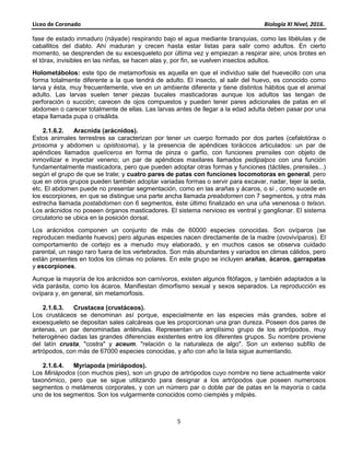 Liceo de Coronado Biología XI Nivel, 2016.
5
fase de estado inmaduro (náyade) respirando bajo el agua mediante branquias, como las libélulas y de
caballitos del diablo. Ahí maduran y crecen hasta estar listas para salir como adultos. En cierto
momento, se desprenden de su exoesqueleto por última vez y empiezan a respirar aire; unos brotes en
el tórax, invisibles en las ninfas, se hacen alas y, por fin, se vuelven insectos adultos.
Holometábolos: este tipo de metamorfosis es aquella en que el individuo sale del huevecillo con una
forma totalmente diferente a la que tendrá de adulto. El insecto, al salir del huevo, es conocido como
larva y ésta, muy frecuentemente, vive en un ambiente diferente y tiene distintos hábitos que el animal
adulto. Las larvas suelen tener piezas bucales masticadoras aunque los adultos las tengan de
perforación o succión; carecen de ojos compuestos y pueden tener pares adicionales de patas en el
abdomen o carecer totalmente de ellas. Las larvas antes de llegar a la edad adulta deben pasar por una
etapa llamada pupa o crisálida.
2.1.6.2. Aracnida (arácnidos).
Estos animales terrestres se caracterizan por tener un cuerpo formado por dos partes (cefalotórax o
prosoma y abdomen u opistosoma), y la presencia de apéndices torácicos articulados: un par de
apéndices llamados quelíceros en forma de pinza o garfio, con funciones prensiles con objeto de
inmovilizar e inyectar veneno; un par de apéndices maxilares llamados pedipalpos con una función
fundamentalmente masticadora, pero que pueden adoptar otras formas y funciones (táctiles, prensiles...)
según el grupo de que se trate; y cuatro pares de patas con funciones locomotoras en general, pero
que en otros grupos pueden también adoptar variadas formas o servir para excavar, nadar, tejer la seda,
etc. El abdomen puede no presentar segmentación, como en las arañas y ácaros, o sí , como sucede en
los escorpiones, en que se distingue una parte ancha llamada preabdomen con 7 segmentos, y otra más
estrecha llamada postabdomen con 6 segmentos, éste último finalizado en una uña venenosa o telson.
Los arácnidos no poseen órganos masticadores. El sistema nervioso es ventral y ganglionar. El sistema
circulatorio se ubica en la posición dorsal.
Los arácnidos componen un conjunto de más de 60000 especies conocidas. Son ovíparos (se
reproducen mediante huevos) pero algunas especies nacen directamente de la madre (ovovivíparos). El
comportamiento de cortejo es a menudo muy elaborado, y en muchos casos se observa cuidado
parental, un rasgo raro fuera de los vertebrados. Son más abundantes y variados en climas cálidos, pero
están presentes en todos los climas no polares. En este grupo se incluyen arañas, ácaros, garrapatas
y escorpiones.
Aunque la mayoría de los arácnidos son carnívoros, existen algunos fitófagos, y también adaptados a la
vida parásita, como los ácaros. Manifiestan dimorfismo sexual y sexos separados. La reproducción es
ovípara y, en general, sin metamorfosis.
2.1.6.3. Crustacea (crustáceos).
Los crustáceos se denominan así porque, especialmente en las especies más grandes, sobre el
exoesqueleto se depositan sales calcáreas que les proporcionan una gran dureza. Poseen dos pares de
antenas, un par denominadas anténulas. Representan un amplísimo grupo de los artrópodos, muy
heterogéneo dadas las grandes diferencias existentes entre los diferentes grupos. Su nombre proviene
del latín crusta, "costra" y aceum, "relación o la naturaleza de algo". Son un extenso subfilo de
artrópodos, con más de 67000 especies conocidas, y año con año la lista sigue aumentando.
2.1.6.4. Myriapoda (miriápodos).
Los Miriápodos (con muchos pies), son un grupo de artrópodos cuyo nombre no tiene actualmente valor
taxonómico, pero que se sigue utilizando para designar a los artrópodos que poseen numerosos
segmentos o metámeros corporales, y con un número par o doble par de patas en la mayoría o cada
uno de los segmentos. Son los vulgarmente conocidos como ciempiés y milpiés.
 