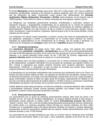 Liceo de Coronado Biología XI Nivel, 2016.
6
El nombre Myriapoda proviene del griego μυρια myria, "diez mil" y ποδος podos, "pie". Son un subfilo de
artrópodos mandibulados, similares a los insectos en algunos aspectos, pero con muchos caracteres
que los diferencian de éstos. Comprenden cuatro grupos bien diferenciados, los Ciempiés
(quilópodos), Milpiés (diplópodos), Paurópodos y Sínfilos, todos terrestres; se han descrito más de
16000 especies. Todos tienen en común un cuerpo compuesto por dos regiones: cabeza y tronco.
Los Miriápodos son artrópodos generalmente terrestres, mandibulados y antenados, dotados de
respiración traqueal, y especialmente caracterizados por la presencia de un número de segmentos
variable. Son típicamente edáficos (del suelo) y detritívoros (consumidores de materias vegetales en
descomposición). Realizan una vida nocturna; de día se ocultan en zonas boscosas, campos, cuevas,
nidos, hormigueros, o bajo las piedras u hojarasca. Algunos grupos viven en las arenas litorales, incluso
cubiertos por las mareas.
Los miriápodos son dioicos (sexos separados) y ovíparos, aunque hay casos de partenogénesis entre
los diplópodos, quilópodos y sínfilos. La inseminación es en muchos casos indirecta; los machos
depositan los espermatóforos en las inmediaciones de la hembra, que los recoge y almacena. La
mayoría de los miriápodos son lucífugos (huyen de la luz) e higrófilos (buscan la humedad).
2.1.7. Nematoda (nematodos).
Los nematodos (Nematoda, del griego nema, "hilo", eidés u oidos, "con aspecto de"), también
conocidos como nemátodos, nematodes y nematelmintos, son un FILO de vermes pseudocelomados
con más de 80 000 especies conocidas. Es el cuarto del reino animal por lo que se refiere al número de
especies, y un número estimado mucho mayor, tal vez 1 000 000. Se conocen vulgarmente como
gusanos redondos debido a la forma de su cuerpo en un corte transversal.
Se les considera como una clase zoológica o, de acuerdo con un número creciente de zoólogos, como
un filo independiente. La palabra "Nematodo" es una corrupción de nematoide, que significa "similar a un
hilo". Incluye a organismos que reciben nombres comunes como "gusanos redondos", "gusanos
filamentosos", "lombrices" o "anguílulas" (si bien no todos los animales que reciben estos nombres
vulgares pertenecen necesariamente al grupo Nematodos).
Los Nematodos son los animales multicelulares más numerosos que actualmente viven en la Tierra. Un
puñado de suelo contiene millares de ellos. Las especies de vida libre son abundantes, incluyen los que
se alimentan de bacterias, de hongos y de otros Nematodos. Existen libres en el mar, suelos húmedos y
aguas continentales, siempre en sitios con algún grado de humedad, especialmente en hábitats en los
que hay una intensa descomposición de materia orgánica. También incluyen a numerosos e importantes
endoparásitos de plantas o de animales. No se conocen casos de ectoparasitismo.
Existen desde los polos hasta los trópicos, en todos los ambientes, incluyendo desiertos, altas montañas
y profundidades oceánicas. Existen muchas especies parásitas, que exhiben todos los grados de
parasitismo y atacan a todos los grupos de plantas y animales.
2.1.8. Echynodermata (equinodermos).
Los equinodermos son un grupo de metazoos exclusivamente marinos, tales como los erizos o las
estrellas de mar. Se trata de animales triploblásticos, de simetría bilateral durante la fase larvaria y
pentarradial cuando alcanzan el estado adulto. El nombre Echinodermata proviene del ekhinos,
"espina" y derma, "piel". Son un filo de animales deuterostomados exclusivamente marinos y bentónicos.
Su nombre alude a su exclusivo esqueleto interno formado por osículos calcáreos. Es decir, están
formados por un exosqueleto externo de placas dérmicas calcáreas con espinas o acúleos (aguijones);
precisamente, el término equinodermo significa piel con espinas. Existen aproximadamente unas 7 000
especies actuales y unas 13 000 extintas.
Los equinodermos son animales bentónicos (que viven en el fondo marino). Presentan poca movilidad
aunque pueden permanecer fijados a las rocas u otras superficies, ejemplo de los lirios de mar. Sus
 