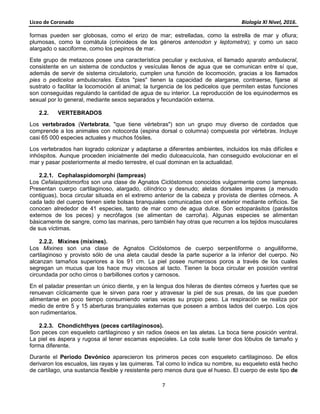 Liceo de Coronado Biología XI Nivel, 2016.
7
formas pueden ser globosas, como el erizo de mar; estrelladas, como la estrella de mar y ofiura;
plumosas, como la comátula (crinoideos de los géneros antenodon y leptometra); y como un saco
alargado o sacciforme, como los pepinos de mar.
Este grupo de metazoos posee una característica peculiar y exclusiva, el llamado aparato ambulacral,
consistente en un sistema de conductos y vesículas llenos de agua que se comunican entre sí que,
además de servir de sistema circulatorio, cumplen una función de locomoción, gracias a los llamados
pies o pedicelos ambulacrales. Estos "pies" tienen la capacidad de alargarse, contraerse, fijarse al
sustrato o facilitar la locomoción al animal; la turgencia de los pedicelos que permiten estas funciones
son conseguidas regulando la cantidad de agua de su interior. La reproducción de los equinodermos es
sexual por lo general, mediante sexos separados y fecundación externa.
2.2. VERTEBRADOS
Los vertebrados (Vertebrata, "que tiene vértebras") son un grupo muy diverso de cordados que
comprende a los animales con notocorda (espina dorsal o columna) compuesta por vértebras. Incluye
casi 65 000 especies actuales y muchos fósiles.
Los vertebrados han logrado colonizar y adaptarse a diferentes ambientes, incluidos los más difíciles e
inhóspitos. Aunque proceden inicialmente del medio dulceacuícola, han conseguido evolucionar en el
mar y pasar posteriormente al medio terrestre, el cual dominan en la actualidad.
2.2.1. Cephalaspidomorphi (lampreas)
Los Cefalaspidomorfos son una clase de Agnatos Ciclóstomos conocidos vulgarmente como lampreas.
Presentan cuerpo cartilaginoso, alargado, cilíndrico y desnudo; aletas dorsales impares (a menudo
contiguas), boca circular situada en el extremo anterior de la cabeza y provista de dientes córneos. A
cada lado del cuerpo tienen siete bolsas branquiales comunicadas con el exterior mediante orificios. Se
conocen alrededor de 41 especies, tanto de mar como de agua dulce. Son ectoparásitos (parásitos
externos de los peces) y necrófagos (se alimentan de carroña). Algunas especies se alimentan
básicamente de sangre, como las marinas, pero también hay otras que recurren a los tejidos musculares
de sus víctimas.
2.2.2. Mixines (mixines).
Los Mixines son una clase de Agnatos Ciclóstomos de cuerpo serpentiforme o anguiliforme,
cartilaginoso y provisto sólo de una aleta caudal desde la parte superior a la inferior del cuerpo. No
alcanzan tamaños superiores a los 91 cm. La piel posee numerosos poros a través de los cuales
segregan un mucus que los hace muy viscosos al tacto. Tienen la boca circular en posición ventral
circundada por ocho cirros o barbillones cortos y carnosos.
En el paladar presentan un único diente, y en la lengua dos hileras de dientes córneos y fuertes que se
renuevan cíclicamente que le sirven para roer y atravesar la piel de sus presas, de las que pueden
alimentarse en poco tiempo consumiendo varias veces su propio peso. La respiración se realiza por
medio de entre 5 y 15 aberturas branquiales externas que poseen a ambos lados del cuerpo. Los ojos
son rudimentarios.
2.2.3. Chondichthyes (peces cartilaginosos).
Son peces con esqueleto cartilaginoso y sin radios óseos en las aletas. La boca tiene posición ventral.
La piel es áspera y rugosa al tener escamas especiales. La cola suele tener dos lóbulos de tamaño y
forma diferente.
Durante el Período Devónico aparecieron los primeros peces con esqueleto cartilaginoso. De ellos
derivaron los escualos, las rayas y las quimeras. Tal como lo indica su nombre, su esqueleto está hecho
de cartílago, una sustancia flexible y resistente pero menos dura que el hueso. El cuerpo de este tipo de
 