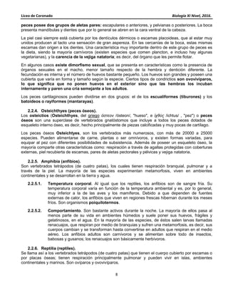Liceo de Coronado Biología XI Nivel, 2016.
8
peces posee dos grupos de aletas pares: escapulares o anteriores, y pelvianas o posteriores. La boca
presenta mandíbulas y dientes que por lo general se abren en la cara ventral de la cabeza.
La piel casi siempre está cubierta por los dentículos dérmicos o escamas placoideas, que al estar muy
unidos producen al tacto una sensación de gran aspereza. En las cercanías de la boca, estas mismas
escamas dan origen a los dientes. Una característica muy importante dentro de este grupo de peces es
la dieta, siendo la mayoría carnívoros (existen especies que comen plancton, e incluso hay algunas
vegetarianas), y la carencia de la vejiga natatoria; es decir, del órgano que les permite flotar.
En algunos casos existe dimorfismo sexual, que se presenta en características como la presencia de
órganos sexuales en el macho, menor tamaño respecto de la hembra y dentición diferente. La
fecundación es interna y el número de huevos bastante pequeño. Los huevos son grandes y poseen una
cubierta que varía en forma y tamaño según la especie. Ciertos tipos de condrictios son ovovivíparos,
lo que significa que no ponen huevos en el exterior sino que las hembras los incuban
internamente y paren una cría semejante a los adultos.
Los peces cartilaginosos pueden dividirse en dos grupos: el de los escualiformes (tiburones) y los
batoideos o rayiformes (mantarayas).
2.2.4. Osteichthyes (peces óseos).
Los osteictios (Osteichthyes, del griego ὀστεον /ósteon/, "hueso", e ἰχθύς /ichtus/ , "pez") o peces
óseos son una superclase de vertebrados gnatóstomos que incluye a todos los peces dotados de
esqueleto interno óseo, es decir, hecho principalmente de piezas calcificadas y muy pocas de cartílago.
Los peces óseos Osteichtyes, son los vertebrados más numerosos, con más de 20000 a 25000
especies. Pueden alimentarse de carne, plantas o ser omnívoros, y existen formas variadas, para
equipar al pez con diferentes posibilidades de subsistencia. Además de poseer un esqueleto óseo, la
mayoría comparte otras características como: respiración a través de agallas protegidas con coberturas
externas, piel recubierta de escamas, pares de aletas pectorales y pélvicas y vejiga natatoria.
2.2.5. Amphibia (anfibios).
Son vertebrados tetrápodos (de cuatro patas), los cuales tienen respiración branquial, pulmonar y a
través de la piel. La mayoría de las especies experimentan metamorfosis, viven en ambientes
continentales y se desarrollan en la tierra y agua.
2.2.5.1. Temperatura corporal. Al igual que los reptiles, los anfibios son de sangre fría. Su
temperatura corporal varía en función de la temperatura ambiental y es, por lo general,
muy inferior a la de las aves y los mamíferos. Debido a que dependen de fuentes
externas de calor, los anfibios que viven en regiones frescas hibernan durante los meses
fríos. Son organismos poiquilotermos.
2.2.5.2. Comportamiento. Son bastante activos durante la noche. La mayoría de ellos pasa al
menos parte de su vida en ambientes húmedos y suele poner sus huevos, frágiles y
gelatinosos, en el agua. En la mayoría de las especies, de éstos salen larvas llamadas
renacuajos, que respiran por medio de branquias y sufren una metamorfosis, es decir, sus
cuerpos cambian y se transforman hasta convertirse en adultos que respiran en el medio
aéreo. Los anfibios adultos son carnívoros y se alimentan sobre todo de insectos,
babosas y gusanos; los renacuajos son básicamente herbívoros.
2.2.6. Reptilia (reptiles).
Se llama así a los vertebrados tetrápodos (de cuatro patas) que tienen el cuerpo cubierto por escamas o
por placas óseas; tienen respiración principalmente pulmonar y pueden vivir en islas, ambientes
continentales y marinos. Son ovíparos y ovovivíparos.
 