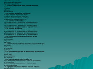    Contesta a las preguntas y luego pulsa sobre el botón Calificación. Después pulsa sobre el enlace Resultados.    1. El reino animal está formado por seres vivos:   Unicelulares y heterótrofos.  Pluricelulares y autótrofos .   Pluricelulares y heterótrofos.  Unicelulares y autótrofos.    2. La ciencia que estudia el Reino Animal se denomina: Zootecnia.   Zoología.  Biología.   Biotecnología.    3. Los animales se clasifican, inicialmente: Según el número de patas que tengan.   Según el tipo de respiración que tengan..   Según el tipo de reproducción que tengan.   Según tengan esqueleto interno o no.    4. Los animales invertebrados:  Se caracterizan por la presencia de un esqueleto externo.  Se caracterizan por la ausencia de un esqueleto externo.  Se caracterizan por la ausencia de un esqueleto interno.  Se caracterizan por la presencia de un esqueleto interno.    5. Los animales vertebrados:   Se caracterizan por la ausencia de un esqueleto interno.   Se caracterizan por la presencia de un esqueleto interno.   Se caracterizan por la ausencia de un esqueleto externo.  Se caracterizan por la presencia de un esqueleto externo.    6. Los invertebrados presentan un desarrollo de tipo: Espontáneo.   Ovovivíparo.   Vivíparo.   Ovíparo.     7. La mayoría de los vertebrados presentan un desarrollo de tipo: Ovíparo.   Ovovivíparo.  Espontáneo.    Vivíparo.     8. Los únicos vertebrados que no se desarrollan por huevos son: Los anfibios.   Las aves.   Los mamíferos.   Los reptiles.     9. Los arrecifes de coral están formados por: El exoesqueleto de las colonias que forma los equinodermos.   Restos fósiles.   El exoesqueleto de las colonias que forma los pólipos.   Roas metamórficas.    10. El grupo más numeroso del reino animal es el de los: Equinodermos.   Mamíferos.   Reptiles.   Artrópodos.     Resultados   AUTOEVALUACIÓN 1 